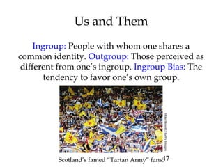 47
Us and Them
Ingroup: People with whom one shares a
common identity. Outgroup: Those perceived as
different from one’s ingroup. Ingroup Bias: The
tendency to favor one’s own group.
Scotland’s famed “Tartan Army” fans.MikeHewitt/GettyImages
 