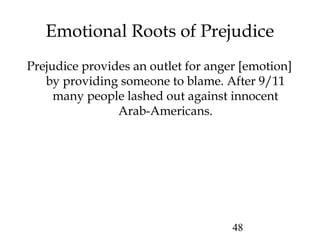 48
Emotional Roots of Prejudice
Prejudice provides an outlet for anger [emotion]
by providing someone to blame. After 9/11
many people lashed out against innocent
Arab-Americans.
 