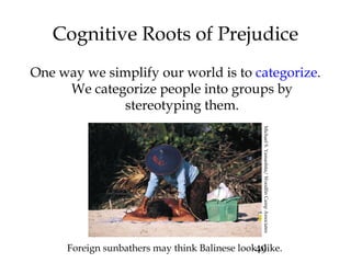 49
Cognitive Roots of Prejudice
One way we simplify our world is to categorize.
We categorize people into groups by
stereotyping them.
Foreign sunbathers may think Balinese look alike.
MichaelS.Yamashita/WoodfinCampAssociates
 