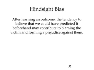 52
Hindsight Bias
After learning an outcome, the tendency to
believe that we could have predicted it
beforehand may contribute to blaming the
victim and forming a prejudice against them.
 