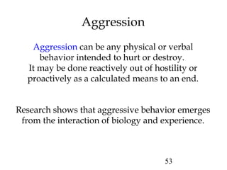 53
Aggression
Aggression can be any physical or verbal
behavior intended to hurt or destroy.
It may be done reactively out of hostility or
proactively as a calculated means to an end.
Research shows that aggressive behavior emerges
from the interaction of biology and experience.
 