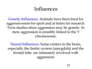 55
Influences
Genetic Influences: Animals have been bred for
aggressiveness for sport and at times for research.
Twin studies show aggression may be genetic. In
men, aggression is possibly linked to the Y
chromosome.
Neural Influences: Some centers in the brain,
especially the limbic system (amygdala) and the
frontal lobe, are intimately involved with
aggression.
 
