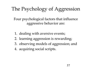 57
The Psychology of Aggression
Four psychological factors that influence
aggressive behavior are:
1. dealing with aversive events;
2. learning aggression is rewarding;
3. observing models of aggression; and
4. acquiring social scripts.
 