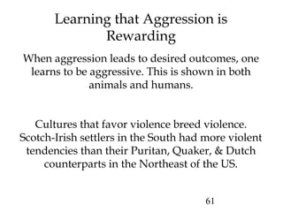 61
Learning that Aggression is
Rewarding
When aggression leads to desired outcomes, one
learns to be aggressive. This is shown in both
animals and humans.
Cultures that favor violence breed violence.
Scotch-Irish settlers in the South had more violent
tendencies than their Puritan, Quaker, & Dutch
counterparts in the Northeast of the US.
 