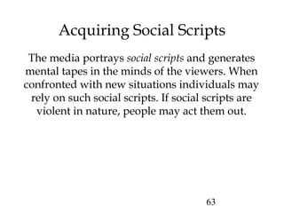 63
Acquiring Social Scripts
The media portrays social scripts and generates
mental tapes in the minds of the viewers. When
confronted with new situations individuals may
rely on such social scripts. If social scripts are
violent in nature, people may act them out.
 