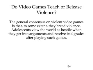 64
Do Video Games Teach or Release
Violence?
The general consensus on violent video games
is that, to some extent, they breed violence.
Adolescents view the world as hostile when
they get into arguments and receive bad grades
after playing such games.
 