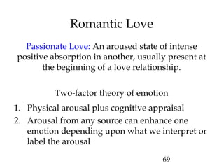 69
Romantic Love
Passionate Love: An aroused state of intense
positive absorption in another, usually present at
the beginning of a love relationship.
1. Physical arousal plus cognitive appraisal
2. Arousal from any source can enhance one
emotion depending upon what we interpret or
label the arousal
Two-factor theory of emotion
 