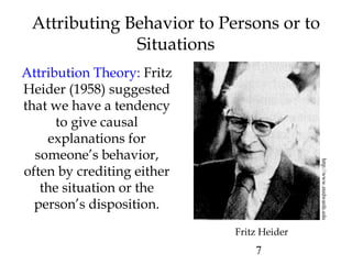 7
Attributing Behavior to Persons or to
Situations
Attribution Theory: Fritz
Heider (1958) suggested
that we have a tendency
to give causal
explanations for
someone’s behavior,
often by crediting either
the situation or the
person’s disposition.
http://www.stedwards.edu
Fritz Heider
 