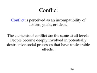 74
Conflict
Conflict is perceived as an incompatibility of
actions, goals, or ideas.
The elements of conflict are the same at all levels.
People become deeply involved in potentially
destructive social processes that have undesirable
effects.
 