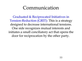77
Graduated & Reciprocated Initiatives in
Tension-Reduction (GRIT): This is a strategy
designed to decrease international tensions.
One side recognizes mutual interests and
initiates a small conciliatory act that opens the
door for reciprocation by the other party.
Communication
 