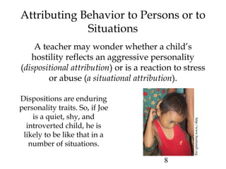 8
Attributing Behavior to Persons or to
Situations
A teacher may wonder whether a child’s
hostility reflects an aggressive personality
(dispositional attribution) or is a reaction to stress
or abuse (a situational attribution).
http://www.bootsnall.org
Dispositions are enduring
personality traits. So, if Joe
is a quiet, shy, and
introverted child, he is
likely to be like that in a
number of situations.
 
