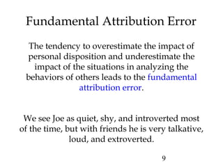9
Fundamental Attribution Error
The tendency to overestimate the impact of
personal disposition and underestimate the
impact of the situations in analyzing the
behaviors of others leads to the fundamental
attribution error.
We see Joe as quiet, shy, and introverted most
of the time, but with friends he is very talkative,
loud, and extroverted.
 