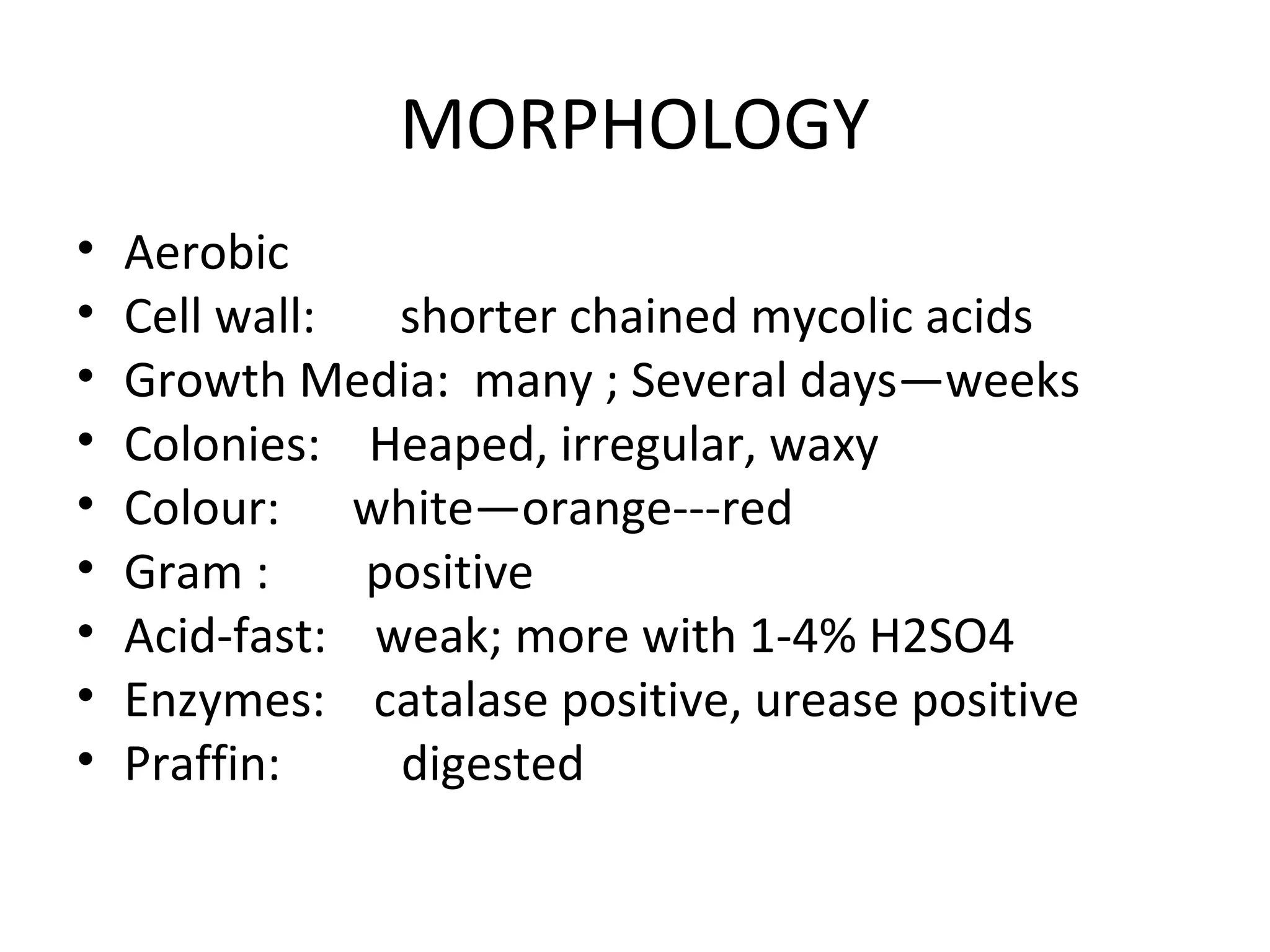 MORPHOLOGY
• Aerobic
• Cell wall: shorter chained mycolic acids
• Growth Media: many ; Several days—weeks
• Colonies: Heaped, irregular, waxy
• Colour: white—orange---red
• Gram : positive
• Acid-fast: weak; more with 1-4% H2SO4
• Enzymes: catalase positive, urease positive
• Praffin: digested
 