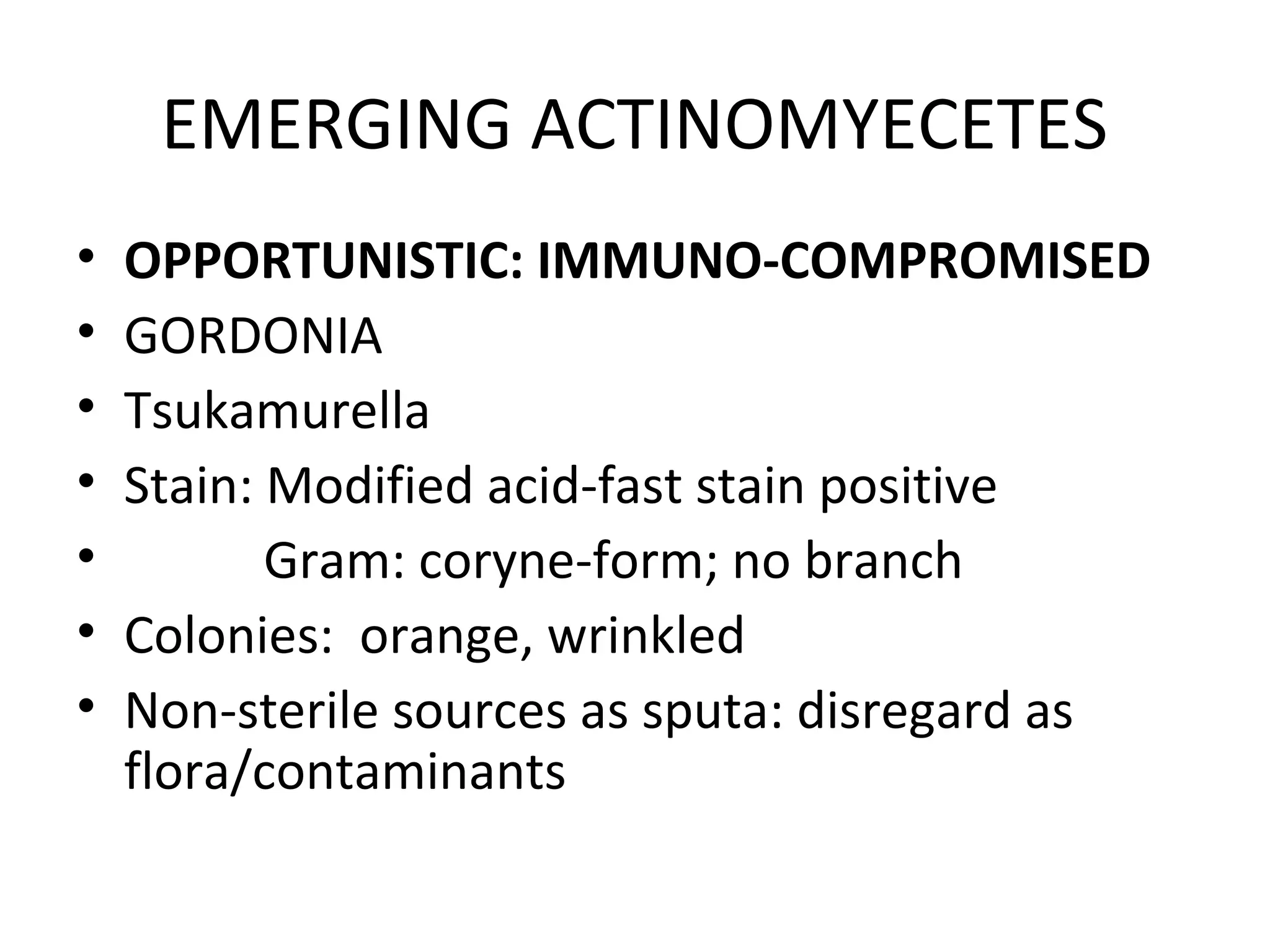 EMERGING ACTINOMYECETES
• OPPORTUNISTIC: IMMUNO-COMPROMISED
• GORDONIA
• Tsukamurella
• Stain: Modified acid-fast stain positive
• Gram: coryne-form; no branch
• Colonies: orange, wrinkled
• Non-sterile sources as sputa: disregard as
flora/contaminants
 