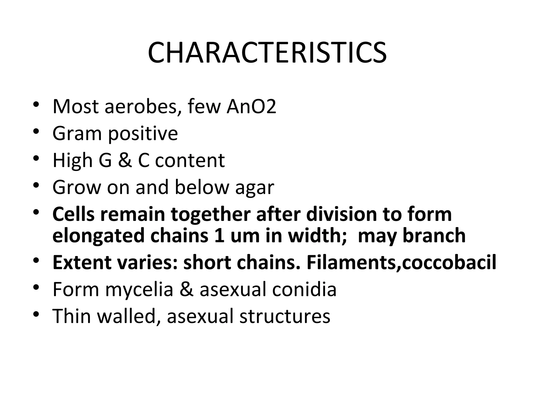 CHARACTERISTICS
• Most aerobes, few AnO2
• Gram positive
• High G & C content
• Grow on and below agar
• Cells remain together after division to form
elongated chains 1 um in width; may branch
• Extent varies: short chains. Filaments,coccobacil
• Form mycelia & asexual conidia
• Thin walled, asexual structures
 