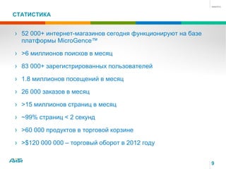 СТАТИСТИКА
› 52 000+ интернет-магазинов сегодня функционируют на базе
платформы MicroGence™
› >6 миллионов поисков в месяц
› 83 000+ зарегистрированных пользователей
› 1.8 миллионов посещений в месяц
› 26 000 заказов в месяц
› >15 миллионов страниц в месяц
› ~99% страниц < 2 секунд
› >60 000 продуктов в торговой корзине
› >$120 000 000 – торговый оборот в 2012 году
9
 