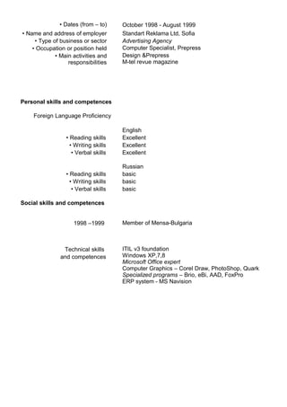 • Dates (from – to) October 1998 - August 1999
• Name and address of employer Standart Reklama Ltd, Sofia
• Type of business or sector Advertising Agency
• Occupation or position held Computer Specialist, Prepress
• Main activities and
responsibilities
Design &Prepress
M-tel revue magazine
Personal skills and competences
Foreign Language Proficiency
English
• Reading skills Excellent
• Writing skills Excellent
• Verbal skills Excellent
Russian
• Reading skills basic
• Writing skills basic
• Verbal skills basic
Social skills and competences
1998 –1999 Member of Mensa-Bulgaria
Technical skills
and competences
ITIL v3 foundation
Windows XP,7,8
Microsoft Office expert
Computer Graphics – Corel Draw, PhotoShop, Quark
Specialized programs – Brio, eBi, AAD, FoxPro
ERP system - MS Navision
 