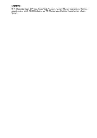 SYSTEMS:
My IT skills include: Dream, SAP, Excel, Access, Word, Powerpoint, Hyperion, Millenium, Sage version 2. Mainframe
accounts systems AS400, ROI, CODA, Cognos and TM1 (Planning system), Bespoke Financial services software.
Winman.
 