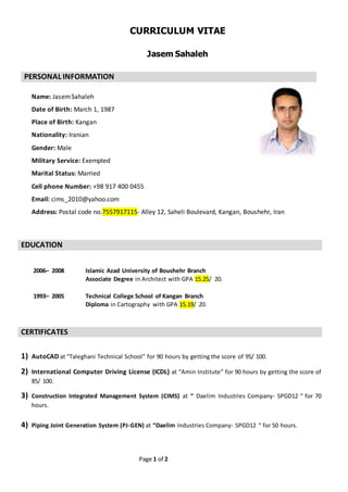 Page 1 of 2
CURRICULUM VITAE
Jasem Sahaleh
PERSONAL INFORMATION
Name: JasemSahaleh
Date of Birth: March 1, 1987
Place of Birth: Kangan
Nationality: Iranian
Gender: Male
Military Service: Exempted
Marital Status: Married
Cell phone Number: +98 917 400 0455
Email: cims_2010@yahoo.com
Address: Postal code no.7557917115- Alley 12, Saheli Boulevard, Kangan, Boushehr, Iran
EDUCATION
2006– 2008 Islamic Azad University of Boushehr Branch
Associate Degree in Architect with GPA 15.25/ 20.
1993– 2005 Technical College School of Kangan Branch
Diploma in Cartography with GPA 15.19/ 20.
CERTIFICATES
1) AutoCAD at “Taleghani Technical School” for 90 hours by getting the score of 95/ 100.
2) International Computer Driving License (ICDL) at “Amin Institute” for 90 hours by getting the score of
85/ 100.
3) Construction Integrated Management System (CIMS) at “ Daelim Industries Company- SPGD12 “ for 70
hours.
4) Piping Joint Generation System (PJ-GEN) at “Daelim Industries Company- SPGD12 “ for 50 hours.
 