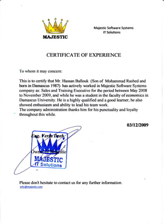 TITILIESTIC
Majestic Software Systems
IT56hrtions
CERTIFICATE OF E)PERTENCE
Ta whom it may concern:
This is to ceftiry that Mr. Hassan Ballouk (Son of Mohammad Rashed and
born in Damascus 198T has actively worked in Majestie Software Systems
company as: Sales and Training Executive for Sre period between May 2008
to Novernber 2009, and while he was a student in the faculty ofeconomics in
Damascus University. He is a highly qualified and agood learner; he also
showed mthusiasm a*d abiliff ta had hi.* team work.
The company administration thanks him for hispunctuatrty and loyalty
" throughout this while-
fisn2Dm9
Please don't hesitate to contact us for
info@maiestic.com
{9. I
V@$TTC
$olutions
any further information.
 