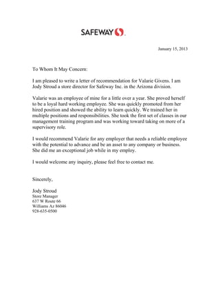 January 15, 2013
To Whom It May Concern:
I am pleased to write a letter of recommendation for Valarie Givens. I am
Jody Stroud a store director for Safeway Inc. in the Arizona division.
Valarie was an employee of mine for a little over a year. She proved herself
to be a loyal hard working employee. She was quickly promoted from her
hired position and showed the ability to learn quickly. We trained her in
multiple positions and responsibilities. She took the first set of classes in our
management training program and was working toward taking on more of a
supervisory role.
I would recommend Valarie for any employer that needs a reliable employee
with the potential to advance and be an asset to any company or business.
She did me an exceptional job while in my employ.
I would welcome any inquiry, please feel free to contact me.
Sincerely,
Jody Stroud
Store Manager
637 W Route 66
Williams Az 86046
928-635-0500
 