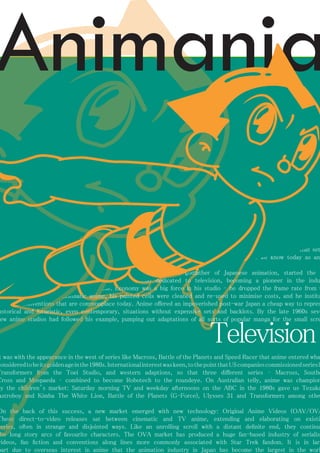 Television 
AstroBoy, 
the boy robot longed to be human – that set standard for what we know today as anime. 
Tezuka, the godfather of Japanese animation, started the anime studio dedicated to television, becoming a pioneer in the industry 
worldwide. Economy was a big force in his studio – he dropped the frame rate from that 
of cinematic anime, his painted cells were cleaned and re-used to minimise costs, and he instituted 
conventions that are commonplace today. Anime offered an impoverished post-war Japan a cheap way to represent 
historical and futuristic, even contemporary, situations without expensive sets and backlots. By the late 1960s several 
new anime studios had followed his example, pumping out adaptations of all sorts of popular manga for the small screen. 
It was with the appearance in the west of series like Macross, Battle of the Planets and Speed Racer that anime entered what considered to be its golden age in the 1980s. International interest was keen, to the point that US companies commissioned series like 
Transformers from the Toei Studio, and western adaptions, so that three different series – Macross, Southern 
Cross and Mospaeda – combined to become Robotech to the roundeye. On Australian telly, anime was championed 
by the children’s market: Saturday morning TV and weekday afternoons on the ABC in the 1980s gave us Tezuka’s 
Astroboy and Kimba The White Lion, Battle of the Planets (G-Force), Ulysses 31 and Transformers among others. 
On the back of this success, a new market emerged with new technology: Original Anime Videos (OAV/OVA). 
These direct-to-video releases sat between cinematic and TV anime, extending and elaborating on existing 
series, often in strange and disjointed ways. Like an unrolling scroll with a distant definite end, they continued 
the long story arcs of favourite characters. The OVA market has produced a huge fan-based industry of serialised 
videos, fan fiction and conventions along lines more commonly associated with Star Trek fandom. It is in large 
part due to overseas interest in anime that the animation industry in Japan has become the largest in the world. 
Animania 
