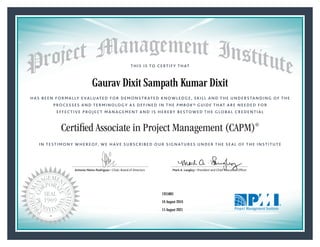 HAS BEEN FORMALLY EVALUATED FOR DEMONSTRATED KNOWLEDGE, SKILL AND THE UNDERSTANDING OF THE
PROCESSES AND TERMINOLOGY AS DEFINED IN THE PMBOK® GUIDE THAT ARE NEEDED FOR
EFFECTIVE PROJECT MANAGEMENT AND IS HEREBY BESTOWED THE GLOBAL CREDENTIAL
THIS IS TO CERTIFY THAT
IN TESTIMONY WHEREOF, WE HAVE SUBSCRIBED OUR SIGNATURES UNDER THE SEAL OF THE INSTITUTE
Certified Associate in Project Management (CAPM)®
Antonio Nieto-Rodriguez • Chair, Board of Directors Mark A. Langley • President and Chief Executive OfﬁcerAntonio Nieto-Rodriguez • Chair, Board of Directors Mark A. Langley • President and Chief Executive Ofﬁcer
16 August 2016
15 August 2021
Gaurav Dixit Sampath Kumar Dixit
1955801CAPM® Number:
CAPM® Original Grant Date:
CAPM® Expiration Date:
 