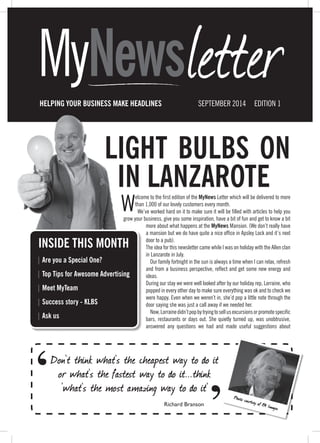 MyNewsletterHELPING YOUR BUSINESS MAKE HEADLINES	 SEPTEMBER 2014 EDITION 1
LIGHT BULBS ON
IN LANZAROTE
W
elcome to the first edition of the MyNews Letter which will be delivered to more
than 1,000 of our lovely customers every month.
We’ve worked hard on it to make sure it will be filled with articles to help you
grow your business, give you some inspiration, have a bit of fun and get to know a bit
more about what happens at the MyNews Mansion. (We don’t really have
a mansion but we do have quite a nice office in Apsley Lock and it’s next
door to a pub).
The idea for this newsletter came while I was on holiday with the Allen clan
in Lanzarote in July.
Our family fortnight in the sun is always a time when I can relax, refresh
and from a business perspective, reflect and get some new energy and
ideas.
During our stay we were well looked after by our holiday rep, Lorraine, who
popped in every other day to make sure everything was ok and to check we
were happy. Even when we weren’t in, she’d pop a little note through the
door saying she was just a call away if we needed her.
Now,Lorrainedidn’tpopbytryingtosellusexcursionsorpromotespecific
bars, restaurants or days out. She quietly turned up, was unobtrusive,
answered any questions we had and made useful suggestions about
INSIDE THIS MONTH
| Are you a Special One?
| Top Tips for Awesome Advertising
| Meet MyTeam
| Success story - KLBS
| Ask us
‘
‘Don’t think what’s the cheapest way to do it
or what’s the fastest way to do it...think
‘what’s the most amazing way to do it’
Richard Branson
Photo courtsey of PA Images
 