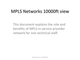 MPLS Networks 10000ft view
This document explains the role and
benefits of MPLS in service provider
network for non technical staff.
Michael Gannon 10/04/2016
 