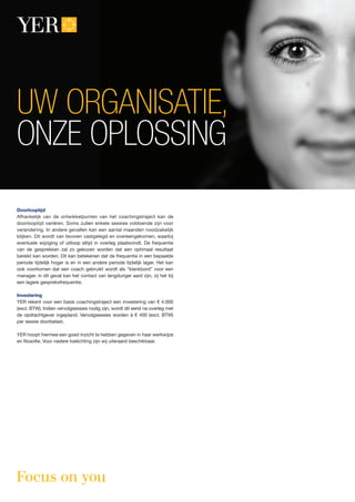 Doorlooptijd
Afhankelijk van de ontwikkelpunten van het coachingstraject kan de
doorlooptijd variëren. Soms zullen enkele sessies voldoende zijn voor
verandering. In andere gevallen kan een aantal maanden noodzakelijk
blijken. Dit wordt van tevoren vastgelegd en overeengekomen, waarbij
eventuele wijziging of uitloop altijd in overleg plaatsvindt. De frequentie
van de gesprekken zal zo gekozen worden dat een optimaal resultaat
bereikt kan worden. Dit kan betekenen dat de frequentie in een bepaalde
periode tijdelijk hoger is en in een andere periode tijdelijk lager. Het kan
ook voorkomen dat een coach gebruikt wordt als “klankbord” voor een
manager, in dit geval kan het contact van langduriger aard zijn, zij het bij
een lagere gespreksfrequentie.
Investering
YER rekent voor een basis coachingstraject een investering van € 4.000
(excl. BTW). Indien vervolgsessies nodig zijn, wordt dit eerst na overleg met
de opdrachtgever ingepland. Vervolgsessies worden á € 400 (excl. BTW)
per sessie doorbelast.
YER hoopt hiermee een goed inzicht te hebben gegeven in haar werkwijze
en filosofie. Voor nadere toelichting zijn wij uiteraard beschikbaar.
UW ORGANISATIE,
ONZE OPLOSSING
 