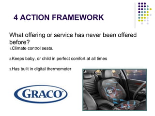 4 ACTION FRAMEWORK
What offering or service has never been offered
before?
1.Climate control seats.
2.Keeps baby, or child in perfect comfort at all times
3.Has built in digital thermometer
 