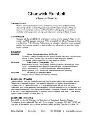 Chadwick Rainbolt 
Physics Resume 
  
Current Status 
Recent Physics graduate, obtained my B.S. in Physics with an emphasis on nuclear 
physics. I am continuing to do research and am writing a paper that I wish to publish. I 
worked with the UC Davis Nuclear physics group under Professor Manuel Calderon de 
la Barca Sanchez, doing simulations of Z+jet events. Relevant coursework: numerical 
analysis, analytical problem solving using computational methods, extensive problem 
solving, abstract problem solving, and data analysis. 
 
Career Goals 
With a B.S. in Physics with an emphasis in nuclear/particle physics under my belt, I am 
now taking 2 years off to work and to publish a paper. I am going to go back to graduate 
school after my two year hiatus. Thereafter I will seek a job in research, whether that be 
with a national laboratory, at a university or in private industry.  
 
Education  
2009­2012  Norco Community College (NCC), CA  
Community college directly from high school, physics major with the intention to 
transfer to a UC. Studied basic general education and math. Relevant 
Coursework:: differential equations, linear algebra, calculus.  
2010­2012  Riverside City College (RCC), CA  
Attended RCC and NCC congruently: attending chemistry and calculus based 
physics courses while employed part­time at two jobs. Studied fundamental 
physics and chemistry i.e. classical mechanics, electromagnetism, 
thermodynamics, optics and waves, 3 semesters of basic chemistry.  
2012­2015  University of California, Davis  
Studying physics with coursework and research.  
 
Experience | Physics  
Have completed  over two years of research and continue to research with professor Manuel 
Calderon and graduate students. Four research presentations: Undergraduate Research 
Conference at UC Davis in 2013 and 2014, one being a poster and the other being an 
powerpoint, also I have presented at the American Physical Society in 2013, a powerpoint, and 
most recently went to the Division of Nuclear Physics Conference in Hawaii to present a poster 
in late 2014. Computer programming for research and coursework, have used C, C++, ROOT, 
Pythia, Fastjet, Labview, Arduinos, FPGA’s.  
 
Experience | Tutoring  
Tutored AP physics, AP Chemistry, AP Calculus I, AP Calculus II, Calculus, Physics, 
Pre­algebra, Algebra, Algebra2, Geometry, Trigonometry, Pre­calculus, SAT, ACT, MCAT test 
prep, also written syllabi, quizzes, tests, and lesson plans and labs. Been tutoring since 2012.  
801 J st Apt A62     |     Davis, CA     |     95616     |     530­902­0286   |   ctrainbolt@gmail.com
 
 