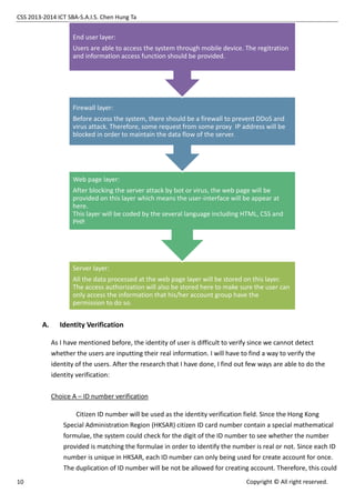 CSS 2013-2014 ICT SBA-S.A.I.S. Chen Hung Ta
10 Copyright © All right reserved.
A. Identity Verification
As I have mentioned before, the identity of user is difficult to verify since we cannot detect
whether the users are inputting their real information. I will have to find a way to verify the
identity of the users. After the research that I have done, I find out few ways are able to do the
identity verification:
Choice A – ID number verification
Citizen ID number will be used as the identity verification field. Since the Hong Kong
Special Administration Region (HKSAR) citizen ID card number contain a special mathematical
formulae, the system could check for the digit of the ID number to see whether the number
provided is matching the formulae in order to identify the number is real or not. Since each ID
number is unique in HKSAR, each ID number can only being used for create account for once.
The duplication of ID number will be not be allowed for creating account. Therefore, this could
Server layer:
All the data processed at the web page layer will be stored on this layer.
The access authorization will also be stored here to make sure the user can
only access the information that his/her account group have the
permission to do so.
Web page layer:
After blocking the server attack by bot or virus, the web page will be
provided on this layer which means the user-interface will be appear at
here.
This layer will be coded by the several language including HTML, CSS and
PHP.
Firewall layer:
Before access the system, there should be a firewall to prevent DDoS and
virus attack. Therefore, some request from some proxy IP address will be
blocked in order to maintain the data flow of the server.
End user layer:
Users are able to access the system through mobile device. The regitration
and information access function should be provided.
 