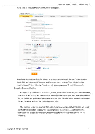 CSS 2013-2014 ICT SBA-S.A.I.S. Chen Hung Ta
11Copyright © All right reserved.
make sure no one use the same ID number for register.
The above example is a shopping system in Mainland China called “Taobao”. Users have to
input their real name and ID number. At the same time, a photo of their ID card is also
required to verify their identity. Then there will be employees verify their ID manually.
Choice B – Email verification
Compare to the ID number verification, Email verification is a easier way to do verification,
no matter to the user or the administrator. The user just have to type in his/her email address
and the system will generate a verification mail and send to users’ email inbox for verifying so
that we can know whether the email address is valid.
The example below is a forum system from Hong Kong using email verification. We could
see that the registration procedure is less complicated than Taobao. Also the email for
verification will be sent automatically, the employee for manual verification will not be
necessary.
 