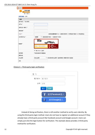 CSS 2013-2014 ICT SBA-S.A.I.S. Chen Hung Ta
12 Copyright © All right reserved.
Choice C – Third-party login verification
Instead of doing verification, there is still another method to verify users identity. By
using the third-party login method. Users do not have to register an additional account if they
already have a third-party account like Facebook account and Google account. Users can
simply just click the login button for verification. The example above provides 2 third-party
method for verification.
 