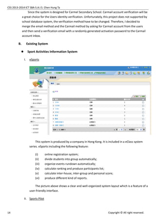 CSS 2013-2014 ICT SBA-S.A.I.S. Chen Hung Ta
14 Copyright © All right reserved.
Since the system is designed for Carmel Secondary School. Carmail account verification will be
a great choice for the Users identity verification. Unfortunately, this project does not supported by
school database system, the verification method have to be changed. Therefore, I decided to
merge the email method and the Carmail method by asking for Carmail account from the users
and then send a verification email with a randomly generated activation password to the Carmail
account inbox.
B. Existing System
 Sport Activities Information System
I. eSports
This system is produced by a company in Hong Kong. It is included in a eClass system
series. eSports including the following feature:
(i) online registration system;
(ii) divide students into group automatically;
(iii) organize events rundown automatically;
(iv) calculate ranking and produce participants list;
(v) calculate inter-house, inter-group and personal score;
(vi) produce different kind of reports.
The picture above shows a clear and well-organized system layout which is a feature of a
user-friendly interface.
II. Sports Pilot
 