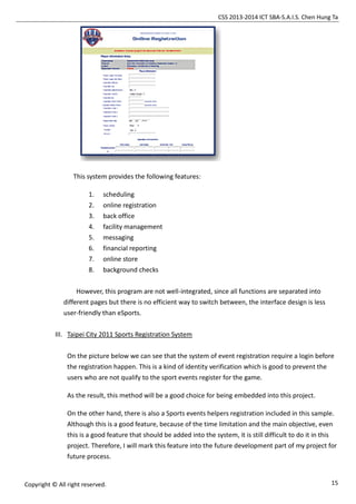 CSS 2013-2014 ICT SBA-S.A.I.S. Chen Hung Ta
15Copyright © All right reserved.
This system provides the following features:
1. scheduling
2. online registration
3. back office
4. facility management
5. messaging
6. financial reporting
7. online store
8. background checks
However, this program are not well-integrated, since all functions are separated into
different pages but there is no efficient way to switch between, the interface design is less
user-friendly than eSports.
III. Taipei City 2011 Sports Registration System
On the picture below we can see that the system of event registration require a login before
the registration happen. This is a kind of identity verification which is good to prevent the
users who are not qualify to the sport events register for the game.
As the result, this method will be a good choice for being embedded into this project.
On the other hand, there is also a Sports events helpers registration included in this sample.
Although this is a good feature, because of the time limitation and the main objective, even
this is a good feature that should be added into the system, it is still difficult to do it in this
project. Therefore, I will mark this feature into the future development part of my project for
future process.
 