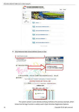 CSS 2013-2014 ICT SBA-S.A.I.S. Chen Hung Ta
16 Copyright © All right reserved.
IV. 2013 National High School Athletic Game in Yilan
This system contain a same identity verifying method as the previous example, which
shows that the login function is widely used in Sport Activities Registration Systems.
 