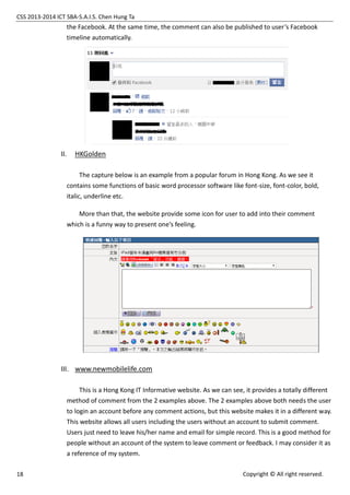 CSS 2013-2014 ICT SBA-S.A.I.S. Chen Hung Ta
18 Copyright © All right reserved.
the Facebook. At the same time, the comment can also be published to user’s Facebook
timeline automatically.
II. HKGolden
The capture below is an example from a popular forum in Hong Kong. As we see it
contains some functions of basic word processor software like font-size, font-color, bold,
italic, underline etc.
More than that, the website provide some icon for user to add into their comment
which is a funny way to present one’s feeling.
III. www.newmobilelife.com
This is a Hong Kong IT Informative website. As we can see, it provides a totally different
method of comment from the 2 examples above. The 2 examples above both needs the user
to login an account before any comment actions, but this website makes it in a different way.
This website allows all users including the users without an account to submit comment.
Users just need to leave his/her name and email for simple record. This is a good method for
people without an account of the system to leave comment or feedback. I may consider it as
a reference of my system.
 