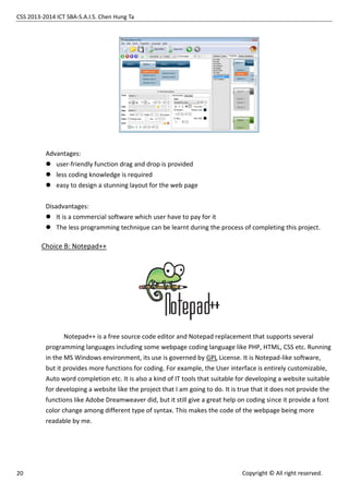 CSS 2013-2014 ICT SBA-S.A.I.S. Chen Hung Ta
20 Copyright © All right reserved.
Advantages:
 user-friendly function drag and drop is provided
 less coding knowledge is required
 easy to design a stunning layout for the web page
Disadvantages:
 It is a commercial software which user have to pay for it
 The less programming technique can be learnt during the process of completing this project.
Choice B: Notepad++
Notepad++ is a free source code editor and Notepad replacement that supports several
programming languages including some webpage coding language like PHP, HTML, CSS etc. Running
in the MS Windows environment, its use is governed by GPL License. It is Notepad-like software,
but it provides more functions for coding. For example, the User interface is entirely customizable,
Auto word completion etc. It is also a kind of IT tools that suitable for developing a website suitable
for developing a website like the project that I am going to do. It is true that it does not provide the
functions like Adobe Dreamweaver did, but it still give a great help on coding since it provide a font
color change among different type of syntax. This makes the code of the webpage being more
readable by me.
 