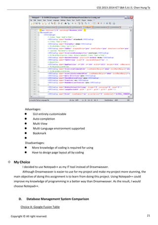 CSS 2013-2014 ICT SBA-S.A.I.S. Chen Hung Ta
21Copyright © All right reserved.
Advantages:
 GUI entirely customizable
 Auto-completion
 Multi-View
 Multi-Language environment supported
 Bookmark

Disadvantages:
 More knowledge of coding is required for using
 Have to design page layout all by coding
 My Choice
I decided to use Notepad++ as my IT tool instead of Dreamweaver.
Although Dreamweaver is easier to use for my project and make my project more stunning, the
main objective of doing this assignment is to learn from doing this project. Using Notepad++ could
improve my knowledge of programming in a better way than Dreamweaver. As the result, I would
choose Notepad++.
D. Database Management System Comparison
Choice A: Google Fusion Table
 