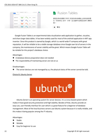 CSS 2013-2014 ICT SBA-S.A.I.S. Chen Hung Ta
22 Copyright © All right reserved.
Google Fusion Tables is an experimental data visualization web application to gather, visualize,
and share larger data tables. It has been widely used for most of the android application in MIT app
inventor. Since this product is owned by Google, which is a world-wide IT company with great
reputation, It will be reliable to be a stable storage database since Google own lot of servers in the
company, the maintenance of server stability will be great. Which means Google Fusion Table will
be reliable for this project’s database choice.
Advantages:
 A database device preparation does not needed
 The responsibility of maintaining server are not on us
Disadvantages:
 The server devices are not managed by us, the physical status of the server cannot be told.
Choice B: Ubuntu Server
Ubuntu Server is an operating system for server devices. It is a Linux-based system which
makes it have good security protection and high stability. Besides of that, Ubuntu provide an
easy-use, user-friendly interface for user which is a great feature for a beginner of database
management. Most of the local business servers use Ubuntu system because it is really reliable, and
this makes it being popular among the IT industry.
Advantages:
 Stable
 Reliable
 Easy for beginner to use
 