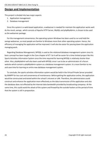 CSS 2013-2014 ICT SBA-S.A.I.S. Chen Hung Ta
24 Copyright © All right reserved.
Design and Implementation
This project is divided into two major aspects:
1. Application management
2. Database management
Since this system is a web-based application, a webserver is needed for maintain the application works well.
As the result, xampp , which consists of Apache HTTP Server, MySQL and phpMyAdmin, is chosen to be used
as the webserver package.
For the management convenience, the operating system-Windows has been used to run and hold the
xampp webserver, as most people are familiar to Windows more than other operating system. Hence, the
efficiency of managing the application will be improved. It will also be easier for passing down the application
managing work.
Regarding Database Management, MYSQL is used as the relational database management system since its
basic concept has been taught in the Core chapter of ICT. So it will be easier for a time limited project like this
Sports Activities Information System since the time required for learning MYSQL is relatively shorter than
other. Also, phpMyAdmin will also been used with MYSQL since I use to be an administrator of a forum
website which contain a phpMyAdmin system as a database management system. It is more familiar to me
and save time for learning an entire new database management system.
To conclude, the sports activities information system would be held in the Virtual Private Server provided
by XAMPP for less cost and convenience of maintenance. Before getting the application online, the application
would be constructed and tested within the school’s intranet or LAN. Therefore, the administrators could
construct and enhance the application more effectively as the data transmission of the application and also
the database does not effected by the Internet data bandwidth provided by broadcasting companys. At the
same time, this could avoid the attack of the system and firewall by the outside hackers at the period of time
that the system is still in preparation.
 