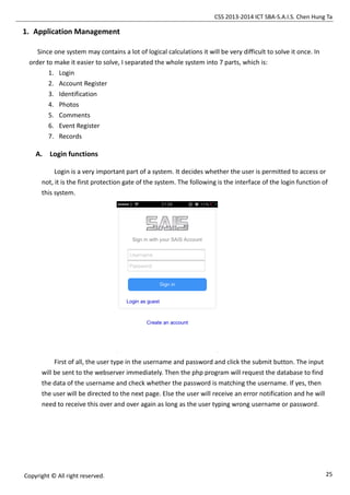 CSS 2013-2014 ICT SBA-S.A.I.S. Chen Hung Ta
25Copyright © All right reserved.
1. Application Management
Since one system may contains a lot of logical calculations it will be very difficult to solve it once. In
order to make it easier to solve, I separated the whole system into 7 parts, which is:
1. Login
2. Account Register
3. Identification
4. Photos
5. Comments
6. Event Register
7. Records
A. Login functions
Login is a very important part of a system. It decides whether the user is permitted to access or
not, it is the first protection gate of the system. The following is the interface of the login function of
this system.
First of all, the user type in the username and password and click the submit button. The input
will be sent to the webserver immediately. Then the php program will request the database to find
the data of the username and check whether the password is matching the username. If yes, then
the user will be directed to the next page. Else the user will receive an error notification and he will
need to receive this over and over again as long as the user typing wrong username or password.
 