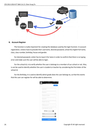 CSS 2013-2014 ICT SBA-S.A.I.S. Chen Hung Ta
26 Copyright © All right reserved.
B. Account Register
This function is really important for creating the database used by the login function. In account
registration, visitors have to provide their username, desired password, school ID, English full name,
class, class number, birthday, house and gender.
For desired password, visitor has to input it for twice in order to confirm that there is no typing
error and make sure the user will be able to login.
For the school id, is to verify whether the user is belongs to a member of our school or not. Also,
is can be used to identify whether the user is student or teacher by considering the first letter of the
school id.
For the Birthday, it is used to identify which grade does the user belongs to, so that the events
that the user can register for will be able to determine.
 