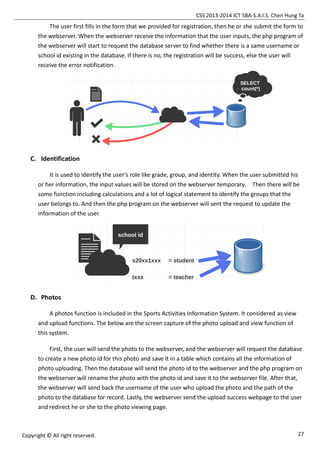 CSS 2013-2014 ICT SBA-S.A.I.S. Chen Hung Ta
27Copyright © All right reserved.
The user first fills in the form that we provided for registration, then he or she submit the form to
the webserver. When the webserver receive the information that the user inputs, the php program of
the webserver will start to request the database server to find whether there is a same username or
school id existing in the database. If there is no, the registration will be success, else the user will
receive the error notification.
C. Identification
It is used to identify the user’s role like grade, group, and identity. When the user submitted his
or her information, the input values will be stored on the webserver temporary. Then there will be
some function including calculations and a lot of logical statement to identify the groups that the
user belongs to. And then the php program on the webserver will sent the request to update the
information of the user.
D. Photos
A photos function is included in the Sports Activities Information System. It considered as view
and upload functions. The below are the screen capture of the photo upload and view function of
this system.
First, the user will send the photo to the webserver, and the webserver will request the database
to create a new photo id for this photo and save it in a table which contains all the information of
photo uploading. Then the database will send the photo id to the webserver and the php program on
the webserver will rename the photo with the photo id and save it to the webserver file. After that,
the webserver will send back the username of the user who upload the photo and the path of the
photo to the database for record. Lastly, the webserver send the upload success webpage to the user
and redirect he or she to the photo viewing page.
 