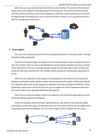 CSS 2013-2014 ICT SBA-S.A.I.S. Chen Hung Ta
29Copyright © All right reserved.
When the user input some comment and click the submit button. The content of the comment
will be sent to the database via the php program of the webserver. The username of the user who
send this comment will also be sent to the database as a reference. At the same time, an id will also
being generated in the database for each record of comment in order to act as a primary key of the
table for management convenience.
F. Event register
This is the most important and also the most complicated function in the entire system. The logic
included is really complicated.
First of all, in my logic design, the database has to have two tables in order to make the function
well. One of them is the one used as the database for account register and login functions, it contain
all the information of the user. The grade, gender number of track event and number of field event
joined will have to be selected from here. Another will be used just for recording the registration of
events.
When the user requests for event register, the php program in the webserver will request the
database to provide the grade, gender, number of track event and the number of field event that the
user registered. After that, the php program on webserver will start to do logical calculation in order
to generate a select menu of the event that the user can register for. And the webserver will return
the result of select menu that generated by the php program.
After the user submit the register request, the webserver will activate the php program to send
the record adding request to the database.
If there are already 3 events have been registered by the user, when the user click the register
event button on the menu again, the webserver will return the events that the user has registered by
requesting record from the database. The user will no longer be able to register for new events
 