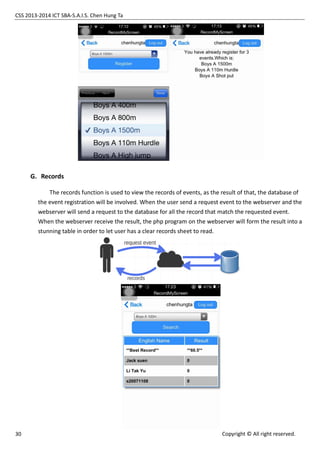 CSS 2013-2014 ICT SBA-S.A.I.S. Chen Hung Ta
30 Copyright © All right reserved.
G. Records
The records function is used to view the records of events, as the result of that, the database of
the event registration will be involved. When the user send a request event to the webserver and the
webserver will send a request to the database for all the record that match the requested event.
When the webserver receive the result, the php program on the webserver will form the result into a
stunning table in order to let user has a clear records sheet to read.
 