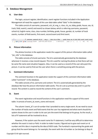 CSS 2013-2014 ICT SBA-S.A.I.S. Chen Hung Ta
31Copyright © All right reserved.
2. Database Management
A. User data
The login, account register, identification, event register functions included in the Application
Management all need the support of this user data table called “data” in the database.
This table consist of username, password, sch_id, eng_n, class, cls_no, bday, grade, house, sex, id,
track, field, event1, event2 and event3 as shown below, which is referring username, password,
school id, English name, class, class number, birthday, grade, house, gender, id, number of track
events, number of field events, first event, second event and third event.
B. Picture information
The photos function in the application needs the support of this picture information table called
“pic_info” in the database.
This table consists of id and username. The id is automatically generated by the database
whenever it receives a new record request. This id is used for naming the photo so that there will not
be same file name exist situation happens. Also, it can be used as a record of the user who post this
picture. It can be used to find out the user when there is something wrong with the picture.
C. Comment information
The comment function in the application needs the support of this comment information table
called “comment” in the database.
This table consists of id, username and content. The id is automatically generated by the
database like how the picture information table works. This id is set as primary key and it is just for
record. The content is used to record the content of the user’s comment.
D. Event
The event registration and record functions in the application need the support of this event
table. It consists of event_id, event_name and record.
The column ‘event_id’ is an id number that I provided to every single event. As we need to count
the number of tracks event and field events that the user has registered and what event should the
system shows to the user in order to let user join the event that belongs to his group. As the result, a
lots of IF statement will be involved to do so.
However, if the system uses the event name for IF statement, it will be very difficult to determine
whether the event is track or field. In order to make it easier, I figured out to give each event an id
number and this idea is inspired by the idea of ASCII code. The hundred is representing the grade and
group that the event belongs to. For example, the event with the id number as 1xx belongs to Boys A
 
