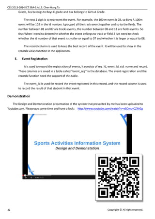 CSS 2013-2014 ICT SBA-S.A.I.S. Chen Hung Ta
32 Copyright © All right reserved.
Grade, 3xx belongs to Boys C grade and 4xx belongs to Girls A Grade.
The next 2 digit is to represent the event. For example, the 100 m event is 02, so Boys A 100m
event will be 102 in the id number. I grouped all the track event together and so to the fields. The
number between 01 and 07 are tracks events, the number between 08 and 13 are fields events. So
that When I need to determine whether the event belongs to track or field, I just need to check
whether the id number of that event is smaller or equal to 07 and whether it is larger or equal to 08.
The record column is used to keep the best record of the event. It will be used to show in the
records views function in the application.
E. Event Registration
It is used to record the registration of events, it consists of reg_id, event_id, std_name and record.
These columns are saved in a table called “event_reg” in the database. The event registration and the
records function need the support of this table.
The event_id is used for record the event registered in this record, and the record column is used
to record the result of that student in that event.
Demonstration
The Design and Demonstration presentation of the system that presented by me has been uploaded to
Youtube.com. Please pay some time and have a look: http://www.youtube.com/watch?v=eSCmuvCZMGg
 